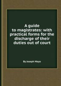 A guide to magistrates: with practical forms for the discharge of their duties out of court