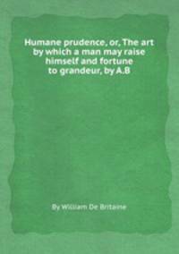 Humane prudence, or, The art by which a man may raise himself and fortune to grandeur, by A.B.