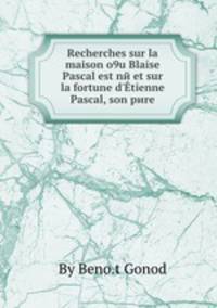 Recherches sur la maison o9u Blaise Pascal est nй et sur la fortune d`tienne Pascal, son pиre