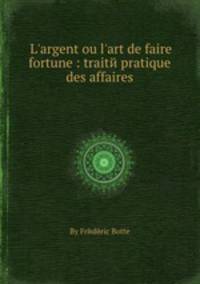 L`argent ou l`art de faire fortune : traitй pratique des affaires