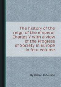 The history of the reign of the emperor Charles V with a view of the Progress of Society in Europe ... in four volume
