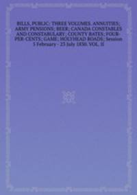 BILLS, PUBLIC: THREE VOLUMES. ANNUITIES; ARMY PENSIONS; BEER; CANADA CONSTABLES AND CONSTABULARY; COUNTY BATES; FOUR-PER-CENTS; GAME; HOLYHEAD ROADS; Session 5 February - 23 July 1830. VOL. II.