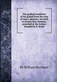 The gradual revelation of the gospel from the time of man`s apostacy, set forth in twenty-four sermons, preached at the lecture founded by R. Boyle