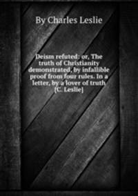 Deism refuted: or, The truth of Christianity demonstrated, by infallible proof from four rules. In a letter, by a lover of truth [C. Leslie].
