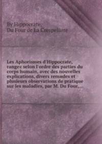 Les Aphorismes d`Hippocrate, rangez selon l`ordre des parties du corps humain, avec des nouvelles explications, divers remиdes et plusieurs observations de pratique sur les maladies, par M. Du Four,...