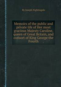 Memoirs of the public and private life of Her most gracious Majesty Caroline, queen of Great Britain, and consort of King George the Fourth
