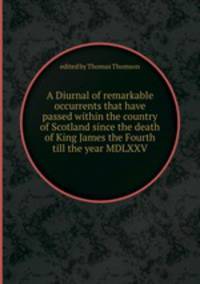 A Diurnal of remarkable occurrents that have passed within the country of Scotland since the death of King James the Fourth till the year MDLXXV.