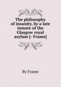 The philosophy of insanity, by a late inmate of the Glasgow royal asylum [- Frame].