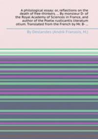 A philological essay: or, reflections on the death of free-thinkers. ... By monsieur D- of the Royal Academy of Sciences in France, and author of the Poetж rusticantis literatum otium. Translated from the French by Mr. B- ...