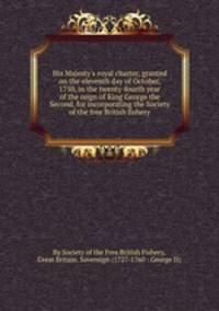 His Majesty`s royal charter, granted on the eleventh day of October, 1750, in the twenty-fourth year of the reign of King George the Second, for incorporating the Society of the free British fishery