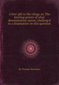 A free-gift to the clergy, or, The hireling priests of what denomination soever, challeng`d to a disputation on this question