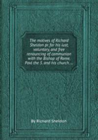 The motives of Richard Sheldon pr. for his iust, voluntary, and free renouncing of communion with the Bishop of Rome, Pavl the 5. and his church. ...