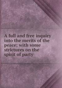 A full and free inquiry into the merits of the peace; with some strictures on the spirit of party