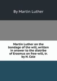 Martin Luther on the bondage of the will, written in answer to the diatribe of Erasmus on free-will, tr. by H. Cole