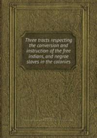 Three tracts respecting the conversion and instruction of the free indians, and negroe slaves in the colonies