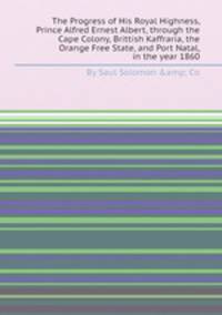 The Progress of His Royal Highness, Prince Alfred Ernest Albert, through the Cape Colony, Brittish Kaffraria, the Orange Free State, and Port Natal, in the year 1860