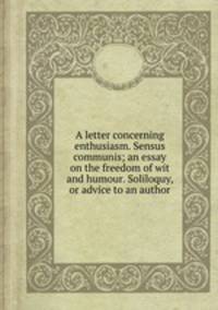 A letter concerning enthusiasm. Sensus communis; an essay on the freedom of wit and humour. Soliloquy, or advice to an author