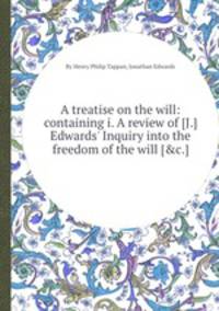 A treatise on the will: containing i. A review of [J.] Edwards` Inquiry into the freedom of the will [&c.].