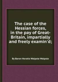 The case of the Hessian forces, in the pay of Great-Britain, impartially and freely examin`d;