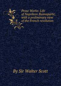 Prose Works: Life of Napoleon Buonaparte; with a preliminary view of the French revolution
