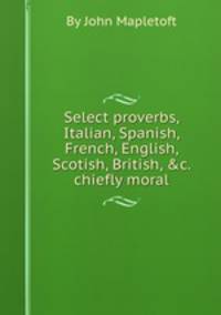 Select proverbs, Italian, Spanish, French, English, Scotish, British, &c. chiefly moral