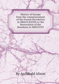 History of Europe from the commencement of the French Revolution in MDCCLXXXIX to the Restoration of the Bourbons in MDCCCXV