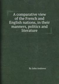 A comparative view of the French and English nations, in their manners, politics and literature