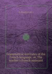 Grammatical institutes of the French language; or, The teacher`s French assistant