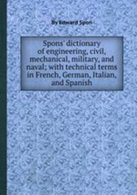 Spons` dictionary of engineering, civil, mechanical, military, and naval; with technical terms in French, German, Italian, and Spanish