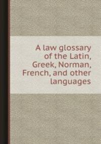 A law glossary of the Latin, Greek, Norman, French, and other languages