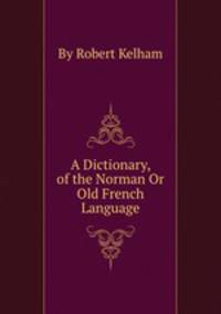 A Dictionary, of the Norman Or Old French Language