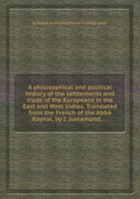 A philosophical and political history of the settlements and trade of the Europeans in the East and West Indies. Translated from the French of the Abbй Raynal, by J. Justamond, ...
