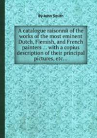 A catalogue raisonnй of the works of the most eminent Dutch, Flemish, and French painters ... with a copius description of their principal pictures, etc...