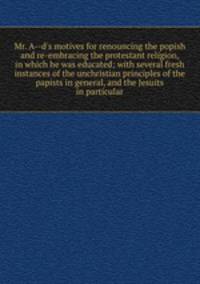 Mr. A--d`s motives for renouncing the popish and re-embracing the protestant religion, in which he was educated; with several fresh instances of the unchristian principles of the papists in general, and the Jesuits in particular