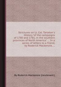 Strictures on Lt. Col. Tarleton`s History "of the campaigns of 1780 and 1781, in the southern provinces of North America". ... In a series of letters to a friend, by Roderick Mackenzie, ...