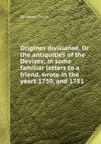 Origines divisianae. Or the antiquities of the Devizes: in some familiar letters to a friend, wrote in the years 1750, and 1751