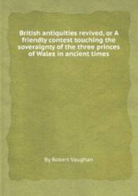 British antiquities revived, or A friendly contest touching the soveraignty of the three princes of Wales in ancient times