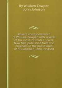 Private correspondence of William Cowper with several of his most intimate friends. Now first published from the originals in the possession of his kinsman, John Johnson