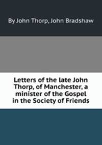 Letters of the late John Thorp, of Manchester, a minister of the Gospel in the Society of Friends