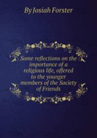 Some reflections on the importance of a religious life, offered to the younger members of the Society of Friends