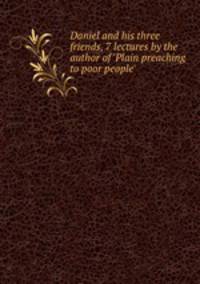 Daniel and his three friends, 7 lectures by the author of `Plain preaching to poor people`.