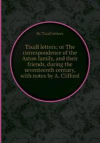 Tixall letters; or The correspondence of the Aston family, and their friends, during the seventeenth century, with notes by A. Clifford