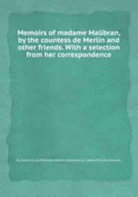 Memoirs of madame Malibran, by the countess de Merlin and other friends. With a selection from her correspondence