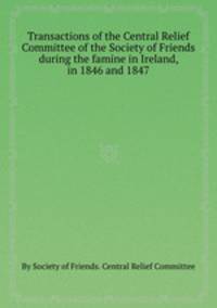 Transactions of the Central Relief Committee of the Society of Friends during the famine in Ireland, in 1846 and 1847