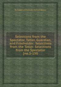 Selections from the Spectator, Tatler, Guardian, and Freeholder: Selections from the Tatler. Selections from the Spectator [no.5-150