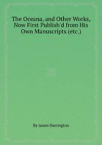 The Oceana, and Other Works, Now First Publish`d from His Own Manuscripts (etc.)