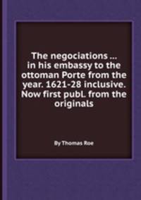 The negociations ... in his embassy to the ottoman Porte from the year. 1621-28 inclusive. Now first publ. from the originals