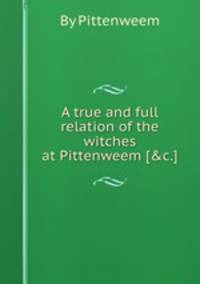 A true and full relation of the witches at Pittenweem [&c.].
