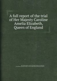 A full report of the trial of Her Majesty Caroline Amelia Elizabeth, Queen of England