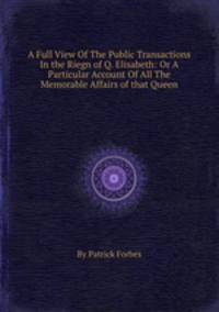 A Full View Of The Public Transactions In the Riegn of Q. Elisabeth: Or A Particular Account Of All The Memorable Affairs of that Queen